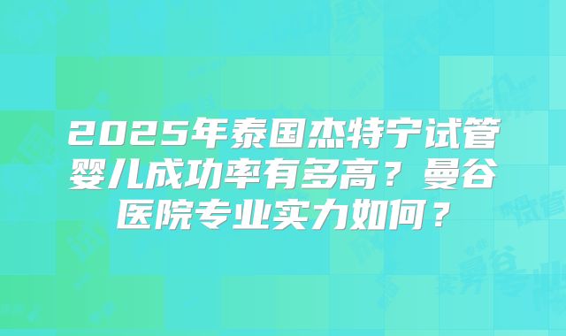 2025年泰国杰特宁试管婴儿成功率有多高?曼谷医院专业实力如何?