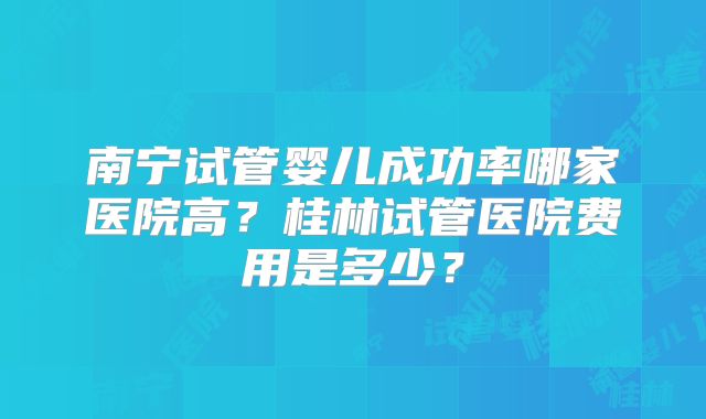 南宁试管婴儿成功率哪家医院高？桂林试管医院费用是多少？