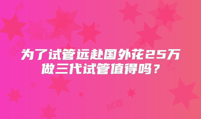 为了试管远赴国外花25万做三代试管值得吗？