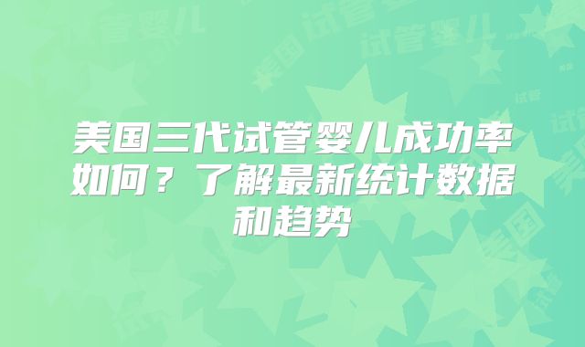 美国三代试管婴儿成功率如何？了解最新统计数据和趋势