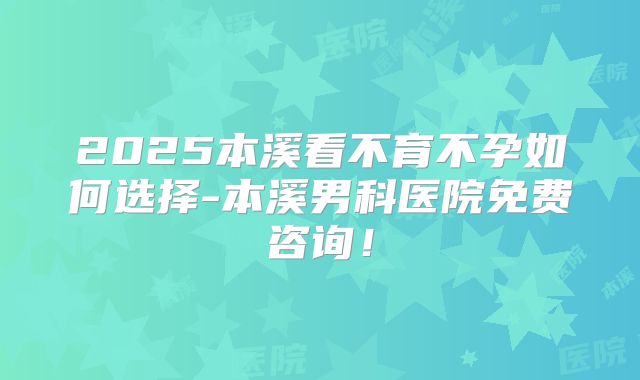 2025本溪看不育不孕如何选择-本溪男科医院免费咨询！