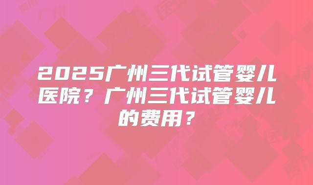 2025广州三代试管婴儿医院?广州三代试管婴儿的费用?