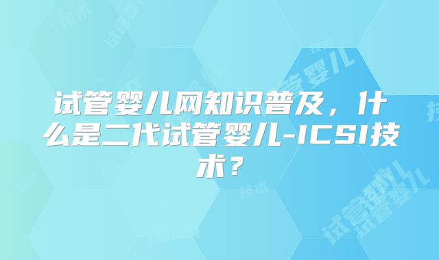 试管婴儿网知识普及，什么是二代试管婴儿-ICSI技术？