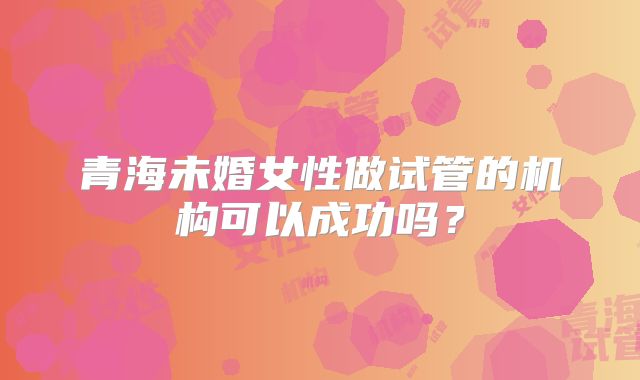 青海未婚女性做试管的机构可以成功吗？