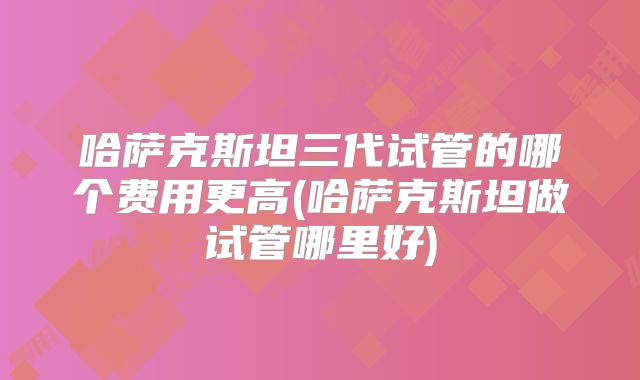 哈萨克斯坦三代试管的哪个费用更高(哈萨克斯坦做试管哪里好)