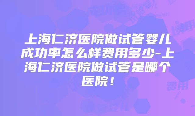 上海仁济医院做试管婴儿成功率怎么样费用多少-上海仁济医院做试管是哪个医院！