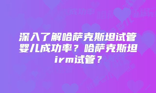 深入了解哈萨克斯坦试管婴儿成功率？哈萨克斯坦irm试管？