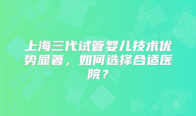 上海三代试管婴儿技术优势显著，如何选择合适医院？