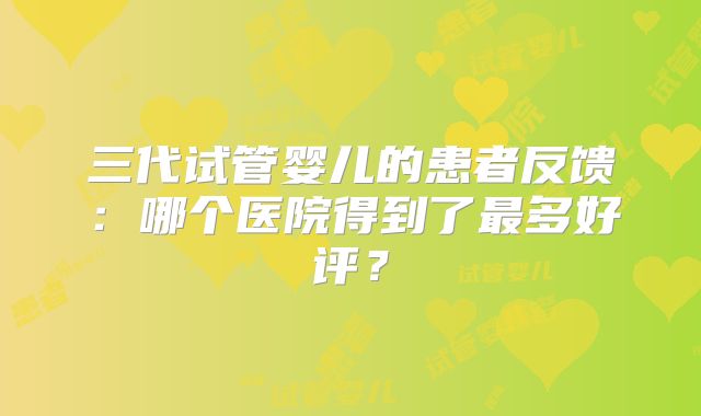三代试管婴儿的患者反馈：哪个医院得到了最多好评？
