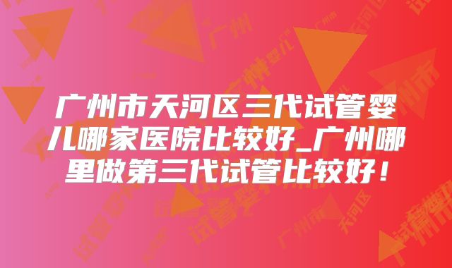 广州市天河区三代试管婴儿哪家医院比较好_广州哪里做第三代试管比较好！