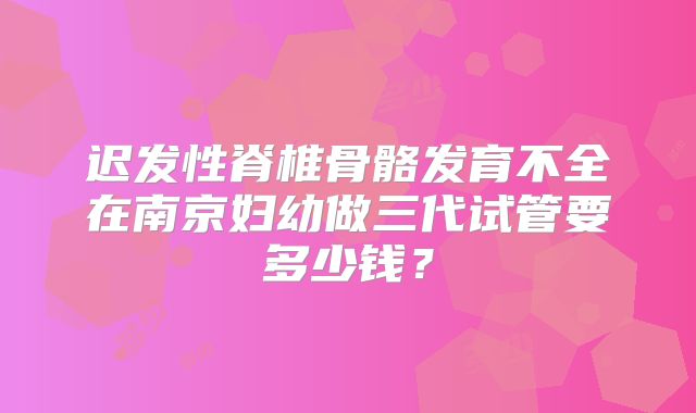 迟发性脊椎骨骼发育不全在南京妇幼做三代试管要多少钱？