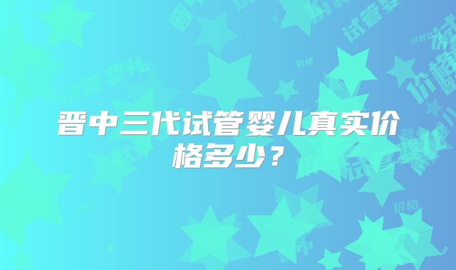 晋中三代试管婴儿真实价格多少？