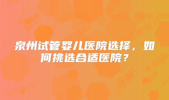 泉州试管婴儿医院选择，如何挑选合适医院？