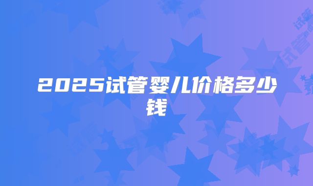 2025试管婴儿价格多少钱