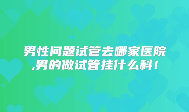 男性问题试管去哪家医院,男的做试管挂什么科!