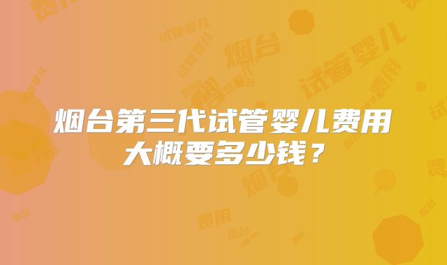 烟台第三代试管婴儿费用大概要多少钱？