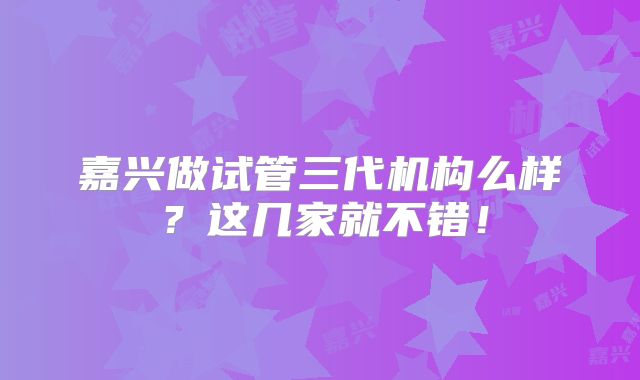 嘉兴做试管三代机构么样？这几家就不错！