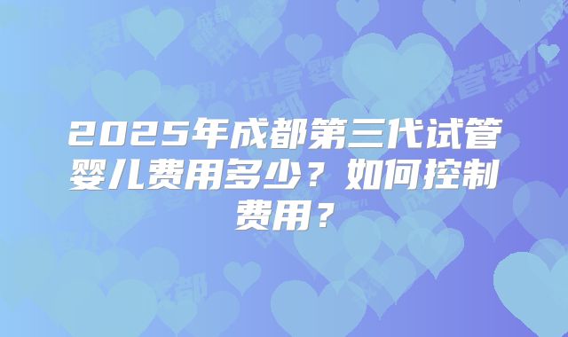 2025年成都第三代试管婴儿费用多少？如何控制费用？