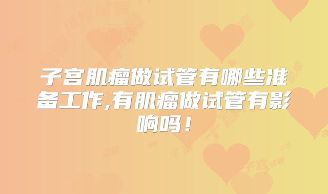 子宫肌瘤做试管有哪些准备工作,有肌瘤做试管有影响吗！
