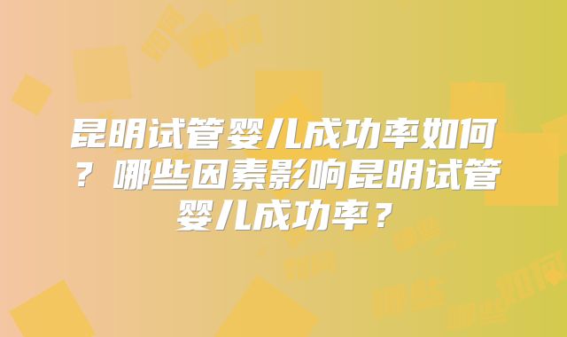 昆明试管婴儿成功率如何？哪些因素影响昆明试管婴儿成功率？