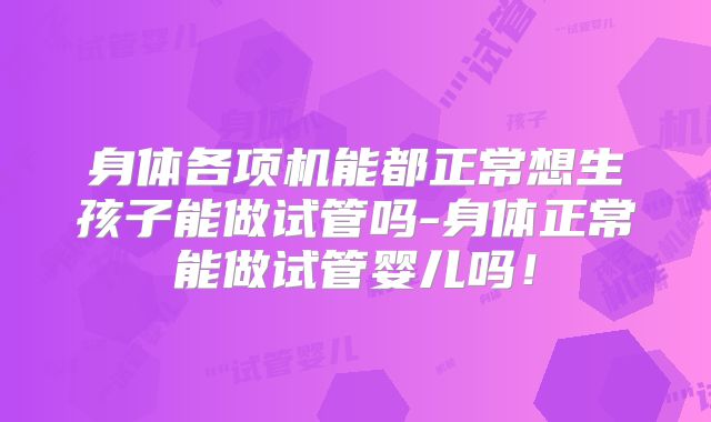 身体各项机能都正常想生孩子能做试管吗-身体正常能做试管婴儿吗！