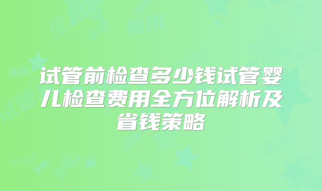 试管前检查多少钱试管婴儿检查费用全方位解析及省钱策略