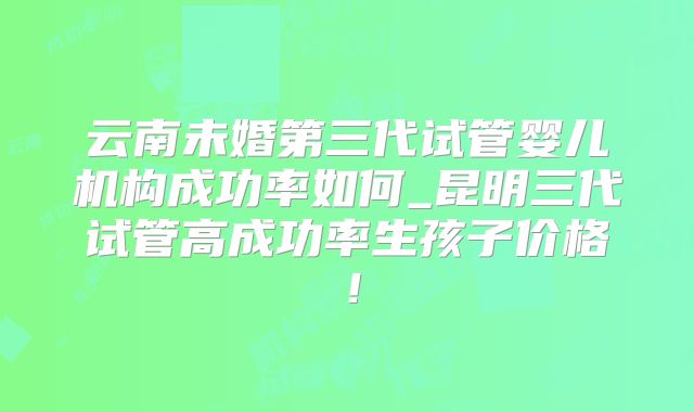 云南未婚第三代试管婴儿机构成功率如何_昆明三代试管高成功率生孩子价格！