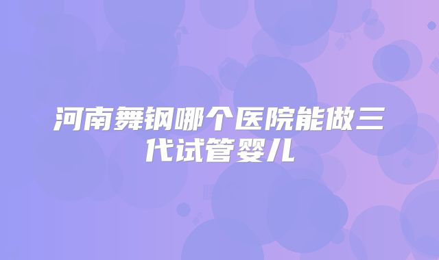 河南舞钢哪个医院能做三代试管婴儿