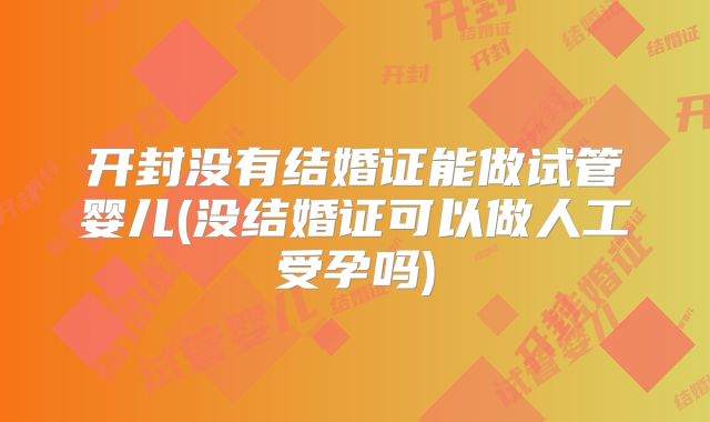开封没有结婚证能做试管婴儿(没结婚证可以做人工受孕吗)