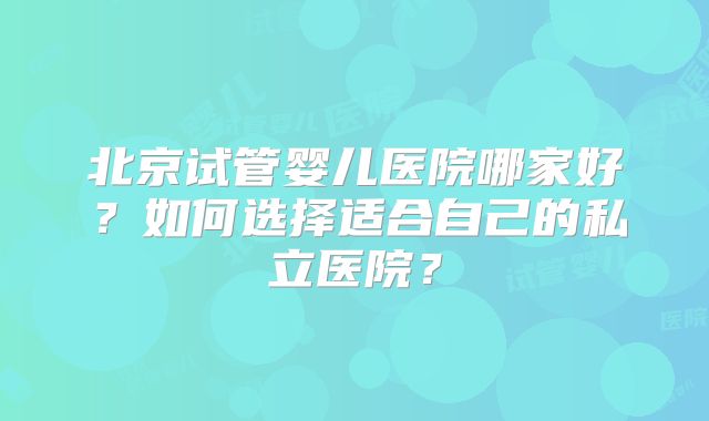 北京试管婴儿医院哪家好？如何选择适合自己的私立医院？