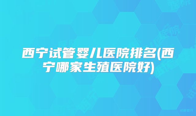 西宁试管婴儿医院排名(西宁哪家生殖医院好)