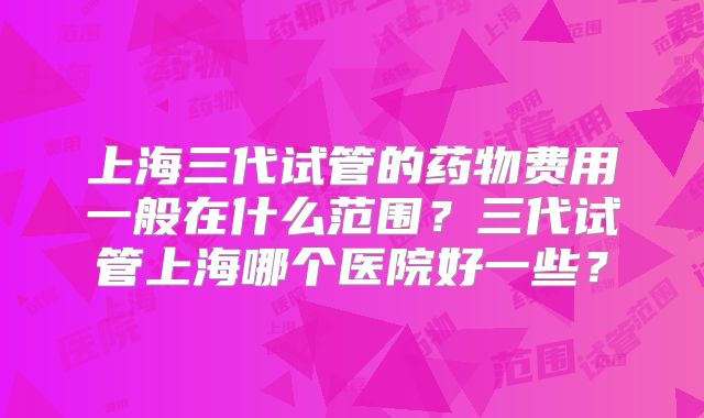 上海三代试管的药物费用一般在什么范围？三代试管上海哪个医院好一些？