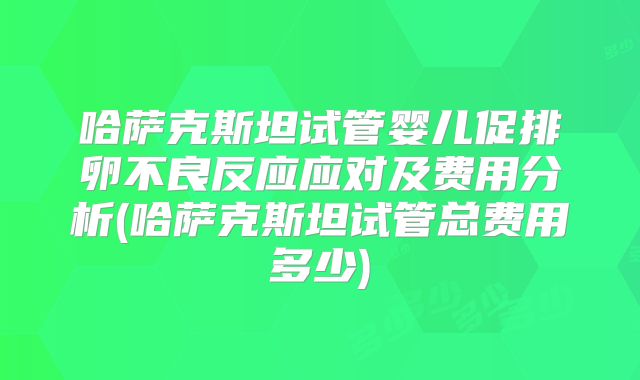 哈萨克斯坦试管婴儿促排卵不良反应应对及费用分析(哈萨克斯坦试管总费用多少)