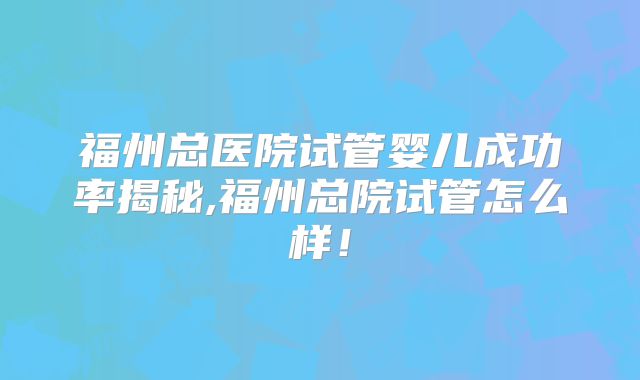 福州总医院试管婴儿成功率揭秘,福州总院试管怎么样！
