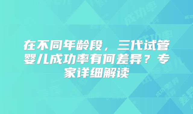 在不同年龄段，三代试管婴儿成功率有何差异？专家详细解读