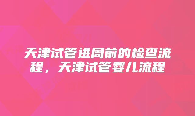天津试管进周前的检查流程，天津试管婴儿流程