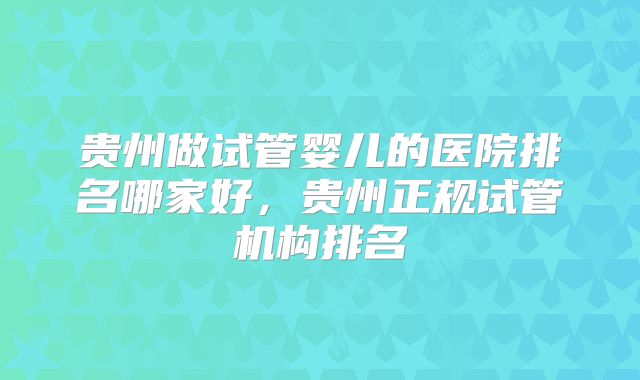 贵州做试管婴儿的医院排名哪家好，贵州正规试管机构排名