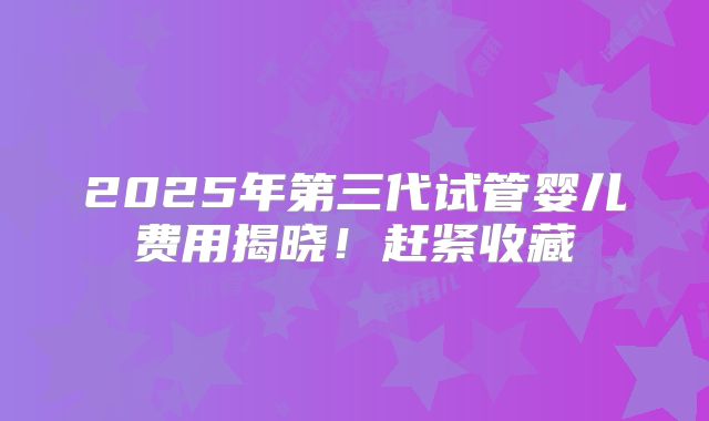 2025年第三代试管婴儿费用揭晓!赶紧收藏