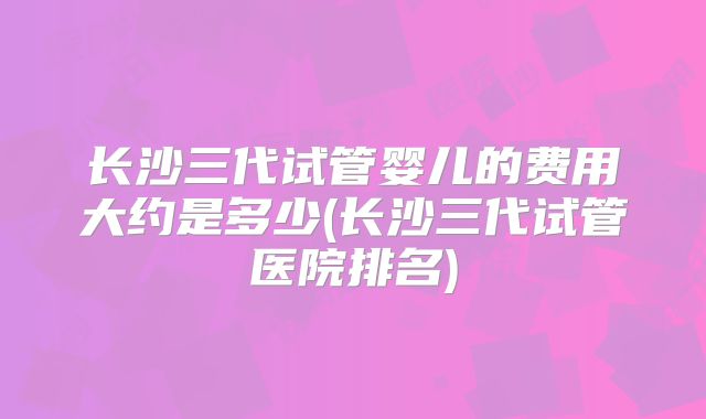 长沙三代试管婴儿的费用大约是多少(长沙三代试管医院排名)