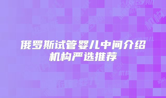 俄罗斯试管婴儿中间介绍机构严选推荐