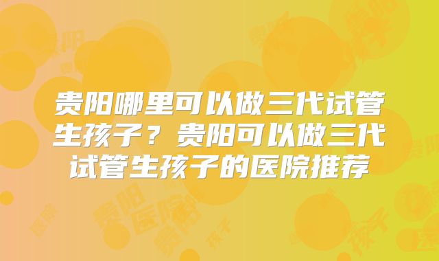 贵阳哪里可以做三代试管生孩子？贵阳可以做三代试管生孩子的医院推荐