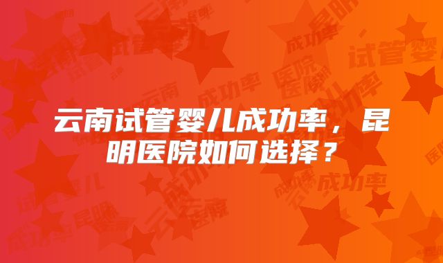 云南试管婴儿成功率，昆明医院如何选择？