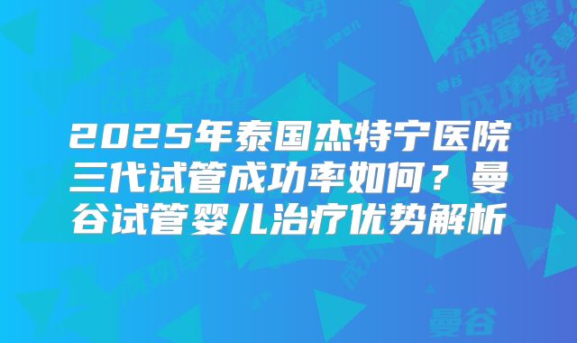 2025年泰国杰特宁医院三代试管成功率如何？曼谷试管婴儿治疗优势解析