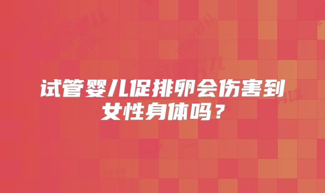 试管婴儿促排卵会伤害到女性身体吗？