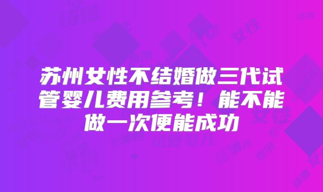 苏州女性不结婚做三代试管婴儿费用参考！能不能做一次便能成功