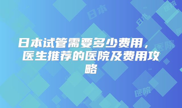 日本试管需要多少费用， 医生推荐的医院及费用攻略