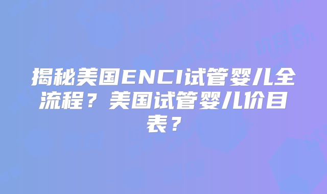 揭秘美国ENCI试管婴儿全流程?美国试管婴儿价目表?