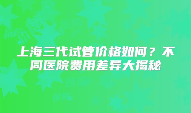 上海三代试管价格如何？不同医院费用差异大揭秘