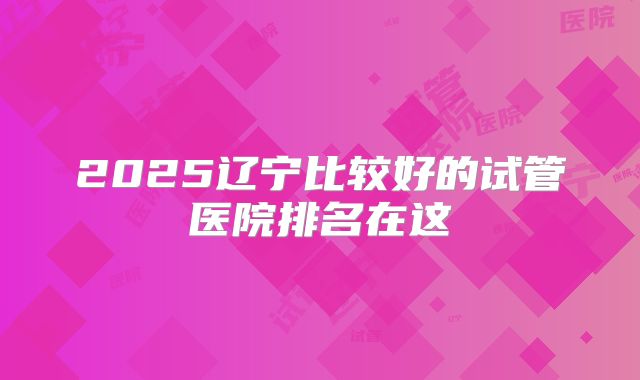2025辽宁比较好的试管医院排名在这