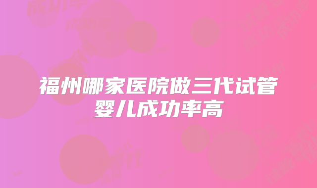 福州哪家医院做三代试管婴儿成功率高